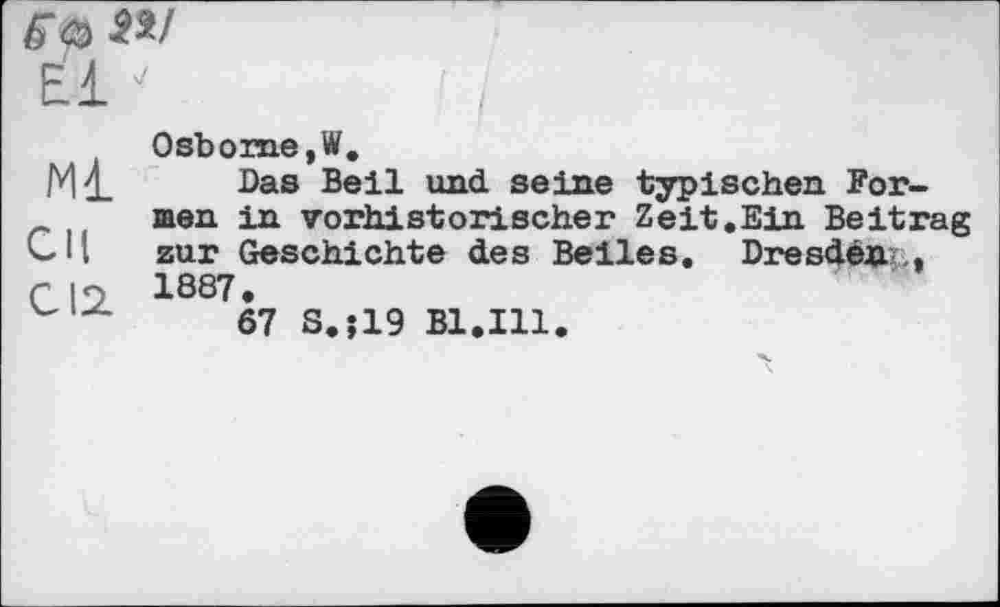 ﻿Є <5 SM
El
Osbome,W.
Das Beil und seine typischen For-men in vorhistorischer Zeit.Ein Beitrag <- 11 zur Geschichte des Beiles. Dresden ., r і <•) 1887 •
67 S.;19 Bl.Ill.